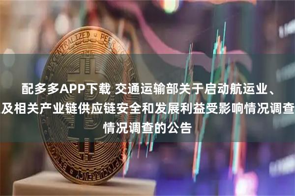 配多多APP下载 交通运输部关于启动航运业、造船业及相关产业链供应链安全和发展利益受影响情况调查的公告