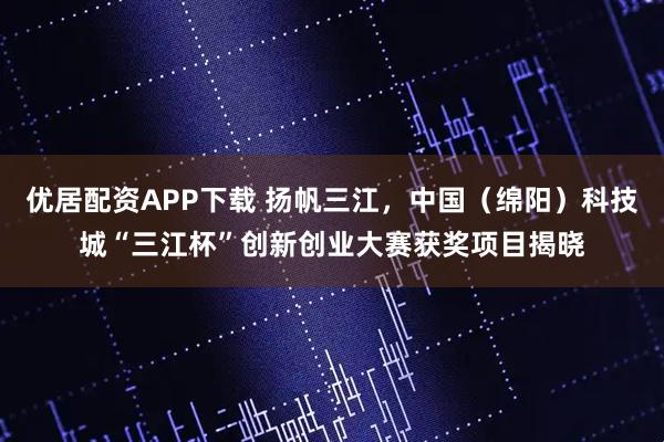 优居配资APP下载 扬帆三江，中国（绵阳）科技城“三江杯”创新创业大赛获奖项目揭晓