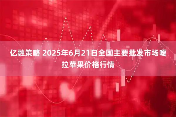 亿融策略 2025年6月21日全国主要批发市场嘎拉苹果价格行情
