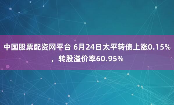 中国股票配资网平台 6月24日太平转债上涨0.15%，转股溢价率60.95%