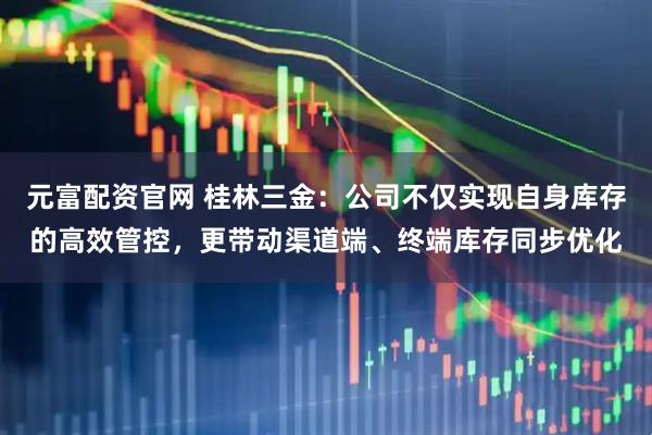 元富配资官网 桂林三金：公司不仅实现自身库存的高效管控，更带动渠道端、终端库存同步优化
