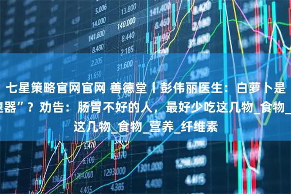 七星策略官网官网 善德堂丨彭伟丽医生：白萝卜是胃病的“加速器”？劝告：肠胃不好的人，最好少吃这几物_食物_营养_纤维素