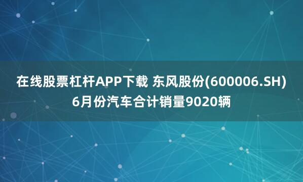 在线股票杠杆APP下载 东风股份(600006.SH)6月份汽车合计销量9020辆