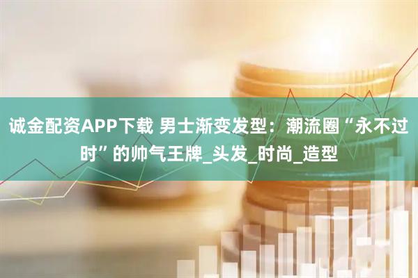 诚金配资APP下载 男士渐变发型：潮流圈“永不过时”的帅气王牌_头发_时尚_造型