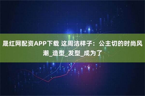 晟红网配资APP下载 这周洁样子：公主切的时尚风潮_造型_发型_成为了