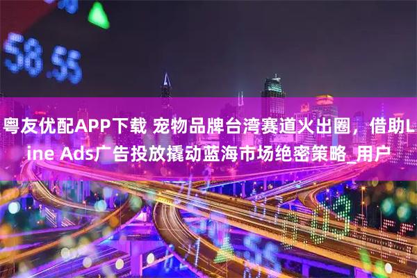 粤友优配APP下载 宠物品牌台湾赛道火出圈，借助Line Ads广告投放撬动蓝海市场绝密策略_用户