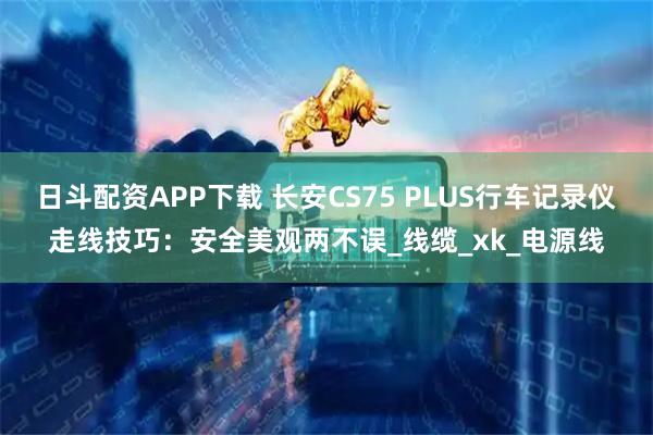 日斗配资APP下载 长安CS75 PLUS行车记录仪走线技巧：安全美观两不误_线缆_xk_电源线