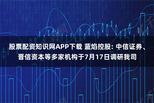 股票配资知识网APP下载 蓝焰控股: 中信证券、晋信资本等多家机构于7月17日调研我司