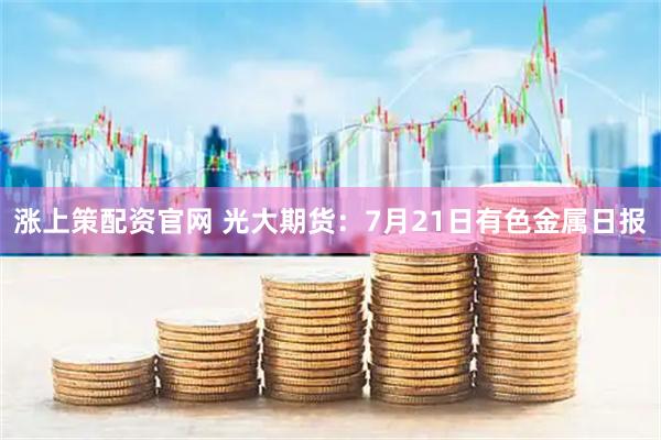 涨上策配资官网 光大期货：7月21日有色金属日报