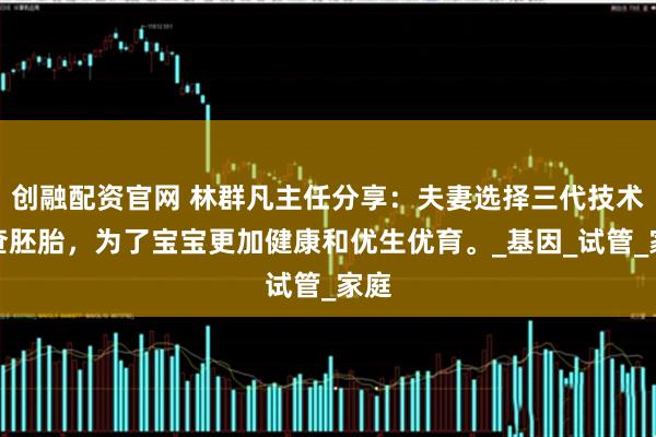 创融配资官网 林群凡主任分享：夫妻选择三代技术筛查胚胎，为了宝宝更加健康和优生优育。_基因_试管_家庭