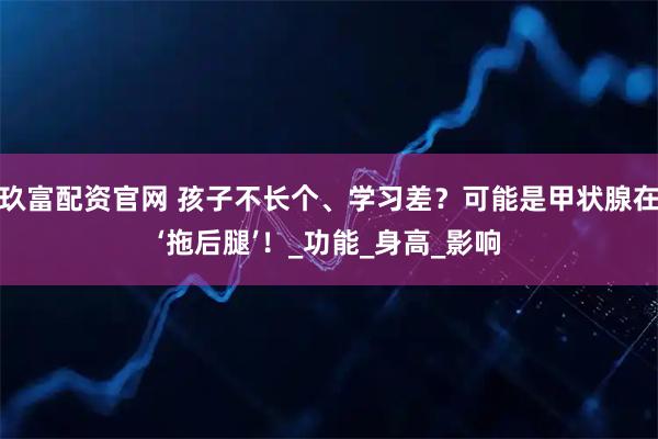 玖富配资官网 孩子不长个、学习差？可能是甲状腺在‘拖后腿’！_功能_身高_影响
