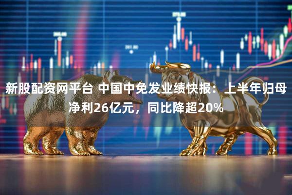 新股配资网平台 中国中免发业绩快报：上半年归母净利26亿元，同比降超20%
