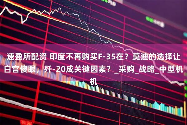 速盈所配资 印度不再购买F-35在？莫迪的选择让白宫傻眼，歼-20成关键因素？_采购_战略_中型机