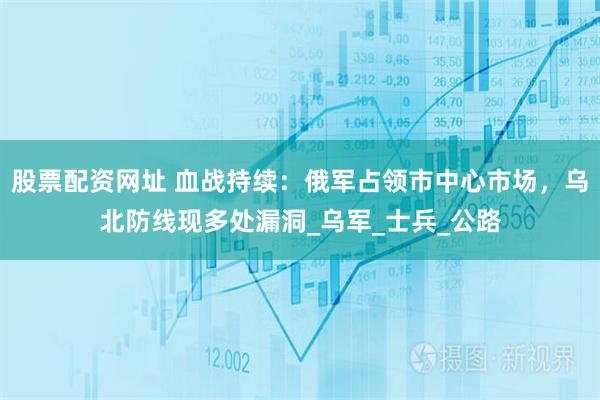 股票配资网址 血战持续：俄军占领市中心市场，乌北防线现多处漏洞_乌军_士兵_公路