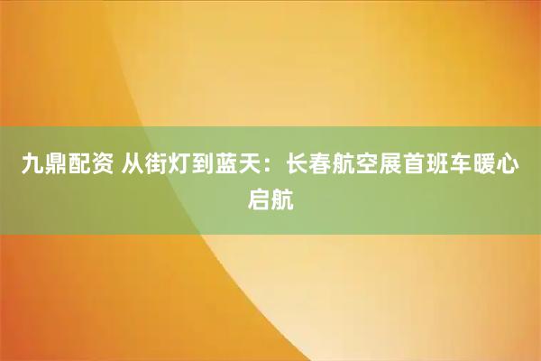 九鼎配资 从街灯到蓝天：长春航空展首班车暖心启航
