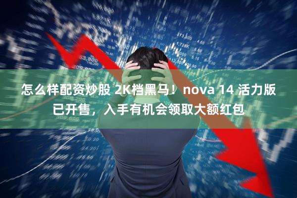 怎么样配资炒股 2K档黑马！nova 14 活力版已开售，入手有机会领取大额红包