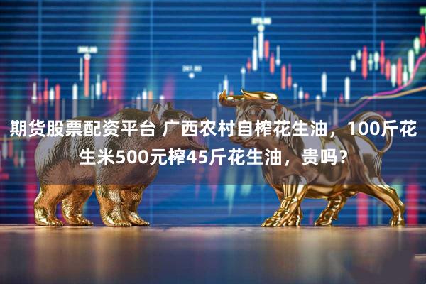 期货股票配资平台 广西农村自榨花生油，100斤花生米500元榨45斤花生油，贵吗？