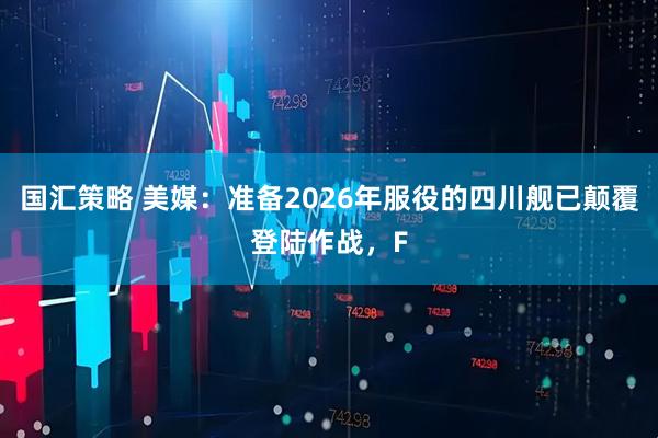 国汇策略 美媒：准备2026年服役的四川舰已颠覆登陆作战，F