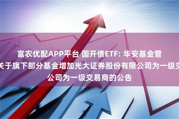 富农优配APP平台 国开债ETF: 华安基金管理有限公司关于旗下部分基金增加光大证券股份有限公司为一级交易商的公告