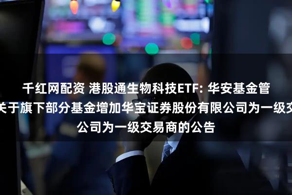 千红网配资 港股通生物科技ETF: 华安基金管理有限公司关于旗下部分基金增加华宝证券股份有限公司为一级交易商的公告
