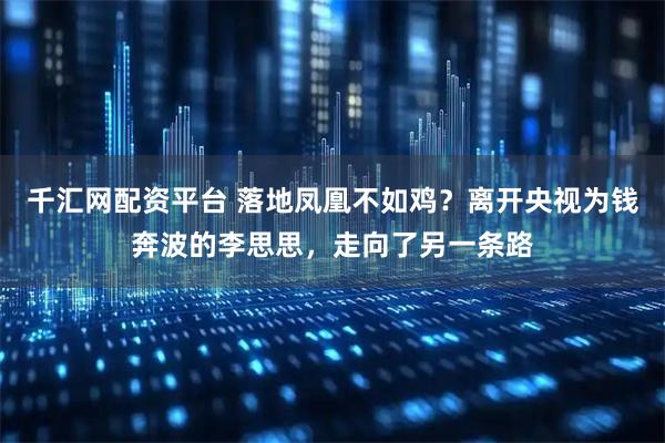 千汇网配资平台 落地凤凰不如鸡？离开央视为钱奔波的李思思，走向了另一条路