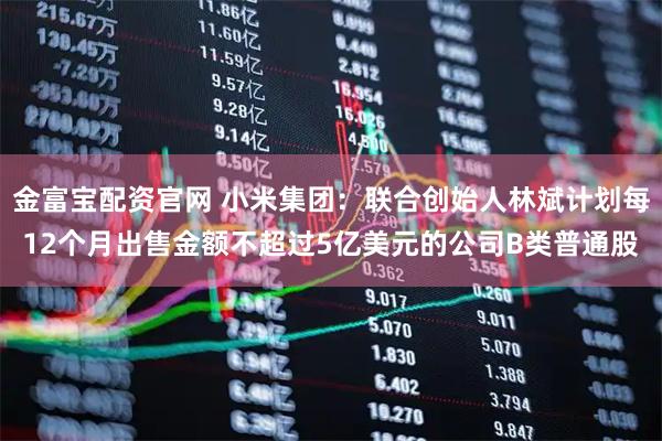 金富宝配资官网 小米集团：联合创始人林斌计划每12个月出售金额不超过5亿美元的公司B类普通股
