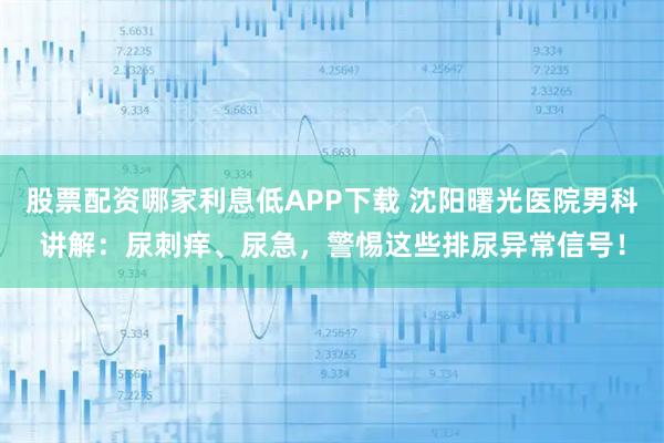 股票配资哪家利息低APP下载 沈阳曙光医院男科讲解：尿刺痒、尿急，警惕这些排尿异常信号！