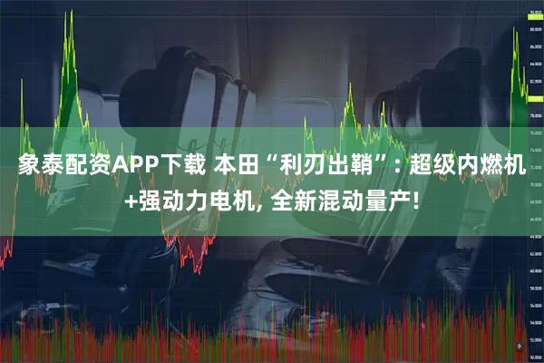 象泰配资APP下载 本田“利刃出鞘”: 超级内燃机+强动力电机, 全新混动量产!