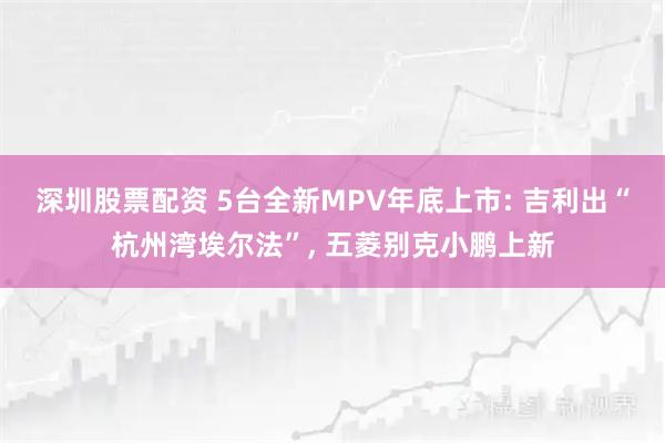 深圳股票配资 5台全新MPV年底上市: 吉利出“杭州湾埃尔法”, 五菱别克小鹏上新
