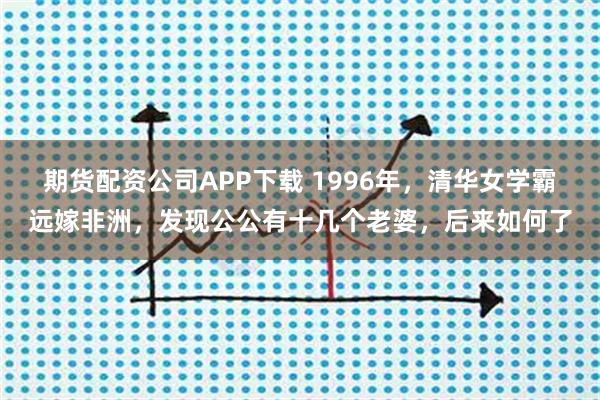 期货配资公司APP下载 1996年，清华女学霸远嫁非洲，发现公公有十几个老婆，后来如何了