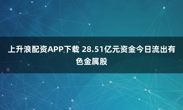 上升浪配资APP下载 28.51亿元资金今日流出有色金属股