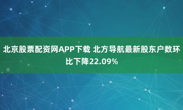 北京股票配资网APP下载 北方导航最新股东户数环比下降22.09%