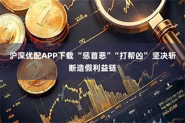 沪深优配APP下载 “惩首恶”“打帮凶” 坚决斩断造假利益链