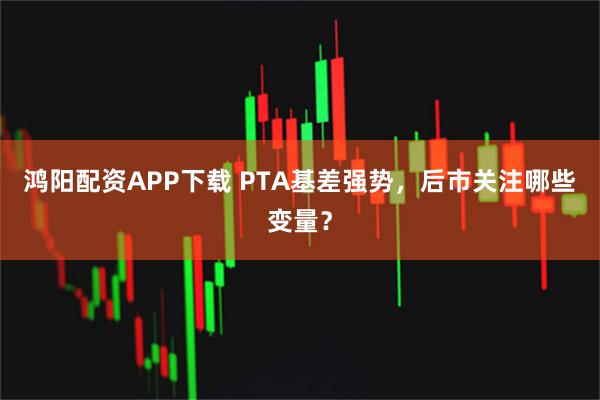 鸿阳配资APP下载 PTA基差强势，后市关注哪些变量？