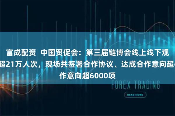 富成配资  中国贸促会：第三届链博会线上线下观众人数超21万人次，现场共签署合作协议、达成合作意向超6000项