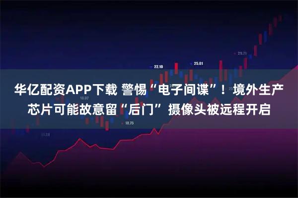 华亿配资APP下载 警惕“电子间谍”！境外生产芯片可能故意留“后门” 摄像头被远程开启