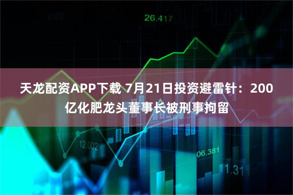 天龙配资APP下载 7月21日投资避雷针：200亿化肥龙头董事长被刑事拘留