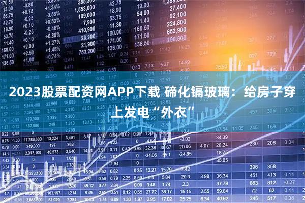 2023股票配资网APP下载 碲化镉玻璃：给房子穿上发电“外衣”