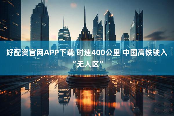 好配资官网APP下载 时速400公里 中国高铁驶入“无人区”