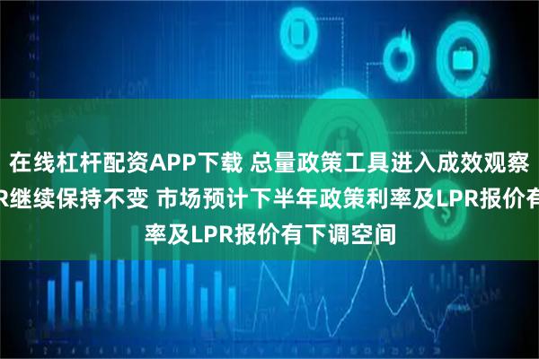 在线杠杆配资APP下载 总量政策工具进入成效观察期 7月LPR继续保持不变 市场预计下半年政策利率及LPR报价有下调空间