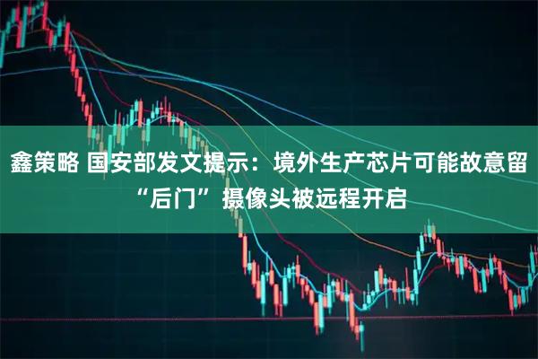 鑫策略 国安部发文提示：境外生产芯片可能故意留“后门” 摄像头被远程开启