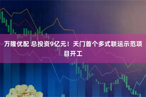 万隆优配 总投资9亿元！天门首个多式联运示范项目开工