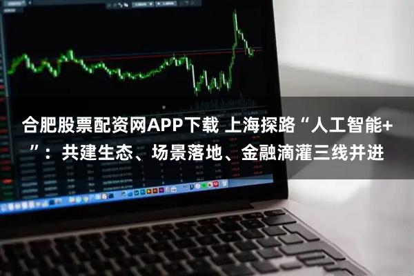 合肥股票配资网APP下载 上海探路“人工智能+”：共建生态、场景落地、金融滴灌三线并进
