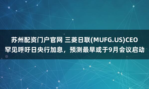 苏州配资门户官网 三菱日联(MUFG.US)CEO罕见呼吁日央行加息，预测最早或于9月会议启动