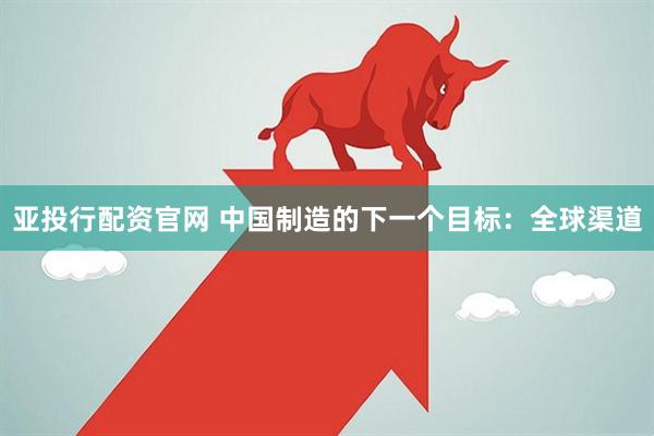 亚投行配资官网 中国制造的下一个目标：全球渠道