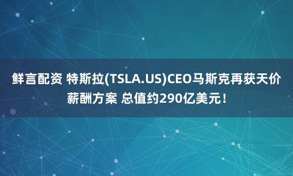 鲜言配资 特斯拉(TSLA.US)CEO马斯克再获天价薪酬方案 总值约290亿美元！