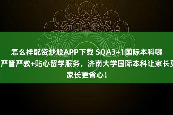 怎么样配资炒股APP下载 SQA3+1国际本科哪家好？严管严教+贴心留学服务，济南大学国际本科让家长更省心！