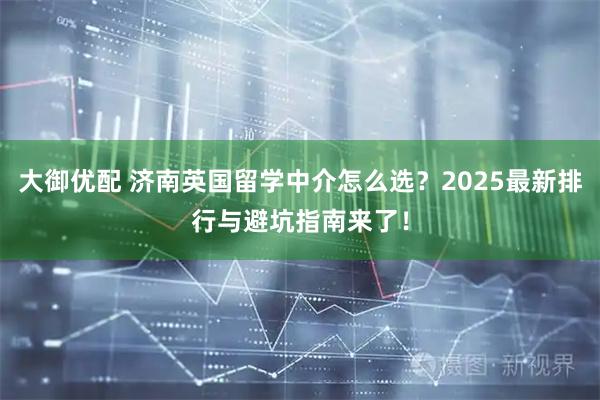 大御优配 济南英国留学中介怎么选？2025最新排行与避坑指南来了！