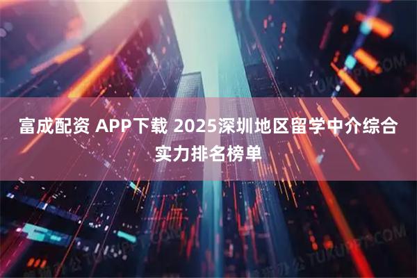 富成配资 APP下载 2025深圳地区留学中介综合实力排名榜单