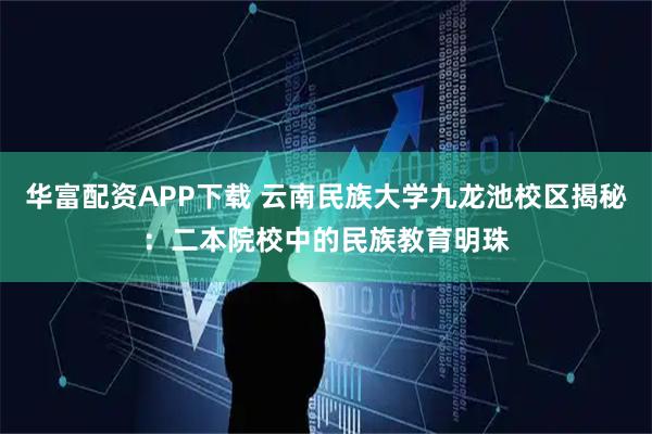 华富配资APP下载 云南民族大学九龙池校区揭秘：二本院校中的民族教育明珠